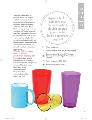 9 
a k y ü z 
Akyüz is the first 
company ever 
to manufacture 
double-colored 
goods in the 
home appliances 
segment 
Since 1989, Akyuz Plastik AS. 
has been offering well designed 
and high quality products to the 
customers, by prioritizing customer 
satisfaction, health and safety in 
Turkey and in the world. Akyuz 
Plastik makes progress to be the first 
manufacturer of plastic household 
products in our country and among 
ten companies in the world by 2020 
and it manufactures by benefiting 
the high technology such as IML and 
Double Injection. The firm specializes 
in acrylic and custom design and 
generally manufactures household 
type products. 
With its 700 products 
and 10 million 
production capacity per 
year, Akyuz Plastik achieved 
to be the first in the industry by 
manufacturing double color products 
in household products group. 
Akyuz Plastik AS. will 
participate Chicago 
Housewares Show, 
Ambiante, Zuchex fairs 
in 2014 and 2015. 
Private label brand 
Quality Standards: ISO, TUV, Ministry of Health 
Export companies: S. Africa, USA, Australia, 
Germany, France, Italy, Egypt, Ghana, Mexico, 
Colombia 
Min. order quantity: 5000 USD 
® Brands: Favilla, Flora, Solido 
KATALOG_01.indd 9 05/09/14 15:29 
 