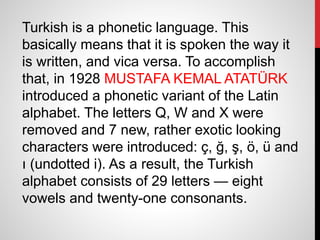Turkish is a phonetic language. This
basically means that it is spoken the way it
is written, and vica versa. To accomplish
that, in 1928 MUSTAFA KEMAL ATATÜRK
introduced a phonetic variant of the Latin
alphabet. The letters Q, W and X were
removed and 7 new, rather exotic looking
characters were introduced: ç, ğ, ş, ö, ü and
ı (undotted i). As a result, the Turkish
alphabet consists of 29 letters — eight
vowels and twenty-one consonants.
 