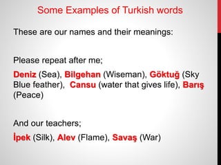 Some Examples of Turkish words
These are our names and their meanings:
Please repeat after me;
Deniz (Sea), Bilgehan (Wiseman), Göktuğ (Sky
Blue feather), Cansu (water that gives life), Barış
(Peace)
And our teachers;
İpek (Silk), Alev (Flame), Savaş (War)
 