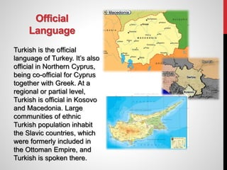 Official
Language
Turkish is the official
language of Turkey. It’s also
official in Northern Cyprus,
being co-official for Cyprus
together with Greek. At a
regional or partial level,
Turkish is official in Kosovo
and Macedonia. Large
communities of ethnic
Turkish population inhabit
the Slavic countries, which
were formerly included in
the Ottoman Empire, and
Turkish is spoken there.
 