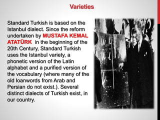 Varieties
Standard Turkish is based on the
Istanbul dialect. Since the reform
undertaken by MUSTAFA KEMAL
ATATÜRK in the beginning of the
20th Century, Standard Turkish
uses the Istanbul variety, a
phonetic version of the Latin
alphabet and a purified version of
the vocabulary (where many of the
old loanwords from Arab and
Persian do not exist.). Several
distinct dialects of Turkish exist, in
our country.
 
