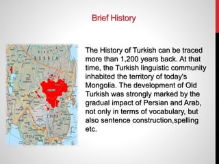 Brief History
The History of Turkish can be traced
more than 1,200 years back. At that
time, the Turkish linguistic community
inhabited the territory of today's
Mongolia. The development of Old
Turkish was strongly marked by the
gradual impact of Persian and Arab,
not only in terms of vocabulary, but
also sentence construction,spelling
etc.
 