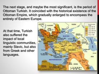 The next stage, and maybe the most significant, is the period of
Ottoman Turkish. It coincided with the historical existence of the
Ottoman Empire, which gradually enlarged to encompass the
entirety of Eastern Europe.
At that time, Turkish
also suffered the
impact of local
linguistic communities,
mainly Slavic, but also
from Greek and other
languages.
 