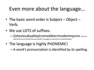 Even more about the language… The basic word order is Subject – Object – Verb. We use LOTS of suffixes. Çekoslavakyalılaştıramadıklarımızdanmışsınız  (You are said to be one of those that we couldn't manage to convert to a Czechoslovak) The language is highly PHONEMIC! A word’s pronunciation is identified by its spelling. 
