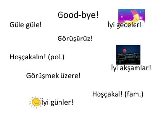 Good-bye! Güle güle! Görüşürüz! Görüşmek üzere! İyi akşamlar! Hoşçakal! (fam.) Hoşçakalın! (pol.) İyi geceler! İyi günler! 