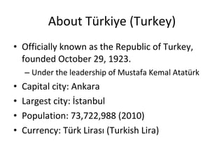 About Türkiye (Turkey) Officially known as the Republic of Turkey, founded October 29, 1923. Under the leadership of Mustafa Kemal Atatürk Capital city: Ankara Largest city: İstanbul Population: 73,722,988 (2010) Currency: Türk Lirası (Turkish Lira) 