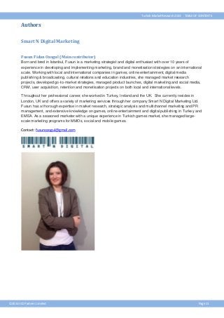 Turkish Market Research 2013

TABLE OF CONTENTS

Authors
Smart N Digital Marketing
Fusun Fidan Ozogul (Main contributor)
Born and bred in Istanbul, Fusun is a marketing strategist and digital enthusiast with over 10 years of
experience in developing and implementing marketing, brand and monetisation strategies on an international
scale. Working with local and international companies in games, online entertainment, digital media
publishing & broadcasting, cultural relations and education industries, she managed market research
projects, developed go-to-market strategies, managed product launches, digital marketing and social media,
CRM, user acquisition, retention and monetisation projects on both local and international levels.
Throughout her professional career, she worked in Turkey, Ireland and the UK. She currently resides in
London, UK and offers a variety of marketing services through her company Smart N Digital Marketing Ltd.
Fusun has a thorough expertise in market research, strategic analysis and multichannel marketing and PR
management, and extensive knowledge on games, online entertainment and digital publishing in Turkey and
EMEA. As a seasoned marketer with a unique experience in Turkish games market, she managed largescale marketing programs for MMOs, social and mobile games.

Contact: fusunozogul@gmail.com

©2013 ICO Partners Limited

Page 11

 