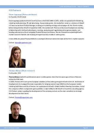 Turkish Market Research 2013

TABLE OF CONTENTS

ICO Partners
Diane Lagrange (Main contributor)
Co-founder, Chief Analyst
Diane Lagrange graduated from French business schol ESSEC MBA in 2005, where she specialized in Marketing,
including media planning, PR and advertising. A passionate gamer, she started her career as a trainee at Ubisoft
in France as Assistant Product Manager, working on marketing strategy and campaigns for the French market,
before being hired by NCsoft in September 2005. She worked with Thomas on Business Development, building
relationships with third party developers, sourcing, evaluating and negotiating online games projects, and
heading submissions at local and global Product Review Committees. She also focused on expanding NCsoft's
market research channels and studying emergent business models in online games.
In late 2008, she joined Thomas BIDAUX in creating ICO Partners where she leads all the firm’s market research.
Contact: diane@icopartners.com

Thomas Bidaux (Main reviewer)
Co-founder, CEO
Thomas Bidaux started his professional career in online games more than ten years ago at France Telecom,
within the GOA team.
In 2004, Thomas left to set up the European subsidiary of the online game giant NCsoft in the UK. As Director of
Development, he managed the team responsible for bringing several major MMOs to the European market,
including Guild Wars and City of Heroes. As a participant in NCsoft's Global Portfolio Steering Committee, he led
the company's efforts to expand its game portfolio. In April 2008, he left NCsoft to found the consulting agency
ICO Partners where is guiding the development of the company and acts as the main consultant on strategic
development for their clients.
Contact: thomas@icopartners.com

©2013 ICO Partners Limited

Page 12

 