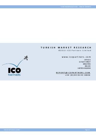 Turkish Market Research 2013

T U RKISH

MA RKET

TABLE OF CONTENTS

R ESEA RCH

©2013 ICO Partners Limited

w w w. i c o p a r t n e r s . c o m
OFFICE 6
10 FLEET STREET
BRIGHTON
BN1 4ZE
UNITED KINGDOM

R E P O R T @ I C O PA R T N E R S . C O M
+44 (0)20 8133 8806

©2013 ICO Partners Limited

Page 13

 