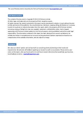 Turkish Market Research 2013

TABLE OF CONTENTS

The use of this document is bound by the Terms of Purchase found at tos.icopartners.com

COPYRIGHT NOTICE
The content of the document is Copyright © 2013 ICO Partners Limited.
All other logos and trademarks are the property of their respective owners.
All rights reserved. No material contained in this report may be reproduced in whole or in part without the prior
written permission of the publisher. Any unauthorized use, disclosure, copying, selling, distribution or in any way
transfer of any direct or indirect information from this report which is the property of ICO Partners Limited,
removing, erasing or hiding from view any copyright, trademark, confidentiality notice, mark or legend
appearing on ICO Partners Limited products or any form of output is strictly prohibited, and will be under legal
responsibility. The information contained in this report has been obtained from sources we believe to be
reliable, but neither its completeness nor accuracy can be guaranteed. Opinions expressed are based on our
interpretation of the available information, and are subject to change.

FEEDBACK
We value our clients’ opinion and we have built our consulting activity by listening to their needs and
requirements. We welcome all feedback regarding our research as well as our products. Please send us your
notes on this report, what you found useful in it and future research directions that would help your business.
Send feedback emails to: reports@icopartners.com

©2013 ICO Partners Limited

Page 2

 
