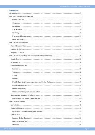 Turkish Market Research 2013

TABLE OF CONTENTS

Contents
Introduction ............................................................................................................................................. 5
Part 1- Country general overview............................................................................................................ 7
Country Overview ................................................................................................................................ 7
Geography ....................................................................................................................................... 7
Population ....................................................................................................................................... 9
Age Structure ................................................................................................................................... 9
Currency ........................................................................................................................................ 10
Income and Employment .............................................................................................................. 11
Other key insights .......................................................................................................................... 12
Part 2- Internet landscape ..................................................................................................................... 13
Turkish Internet Users ....................................................................................................................... 15
Location & Device .............................................................................................................................. 20
Browsers / Devices ............................................................................................................................ 23
Part 3- Internet activities, business opportunities and trends .............................................................. 26
Search Engines ................................................................................................................................... 26
eCommerce ....................................................................................................................................... 26
Social Media and video ...................................................................................................................... 27
Facebook........................................................................................................................................ 28
Twitter ........................................................................................................................................... 30
Video .............................................................................................................................................. 33
Mobile............................................................................................................................................ 35
Mobile Operating Systems, Vendors and Device Features ........................................................... 37
Mobile social networks.................................................................................................................. 42
Online advertising.......................................................................................................................... 42
Online advertising and user acquisition ........................................................................................ 42
Most popular websites / platforms ................................................................................................... 44
Games websites, games media and PR ......................................................................................... 45
Part 4- Games Market ........................................................................................................................... 48
Market size ........................................................................................................................................ 48
Console/PC Games ............................................................................................................................ 49
Console/PC Gamers demographic profiles: ................................................................................... 53
MMO Games ..................................................................................................................................... 53
Browser Online Games .................................................................................................................. 53
Client Online Games ...................................................................................................................... 57
Shooters......................................................................................................................................... 58
©2013 ICO Partners Limited

Page 3

 