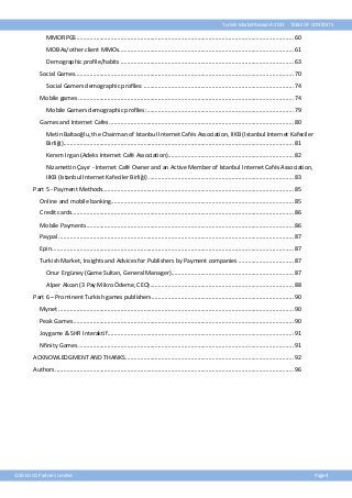 Turkish Market Research 2013

TABLE OF CONTENTS

MMORPGS ..................................................................................................................................... 60
MOBAs/other client MMOs ........................................................................................................... 61
Demographic profile/habits .......................................................................................................... 63
Social Games...................................................................................................................................... 70
Social Gamers demographic profiles: ............................................................................................ 74
Mobile games .................................................................................................................................... 74
Mobile Gamers demographic profiles: .......................................................................................... 79
Games and Internet Cafes ................................................................................................................. 80
Metin Baltaoğlu, the Chairman of Istanbul Internet Cafés Association, IIKB (Istanbul Internet Kafeciler
Birliği) ............................................................................................................................................. 81
Kerem Irgan (Adeks Internet Café Association)............................................................................. 82
Nizamettin Çayır - Internet Café Owner and an Active Member of Istanbul Internet Cafés Association,
IIKB (Istanbul Internet Kafeciler Birliği) ......................................................................................... 83
Part 5 - Payment Methods..................................................................................................................... 85
Online and mobile banking................................................................................................................ 85
Credit cards........................................................................................................................................ 86
Mobile Payments ............................................................................................................................... 86
Paypal ................................................................................................................................................ 87
Epin .................................................................................................................................................... 87
Turkish Market, Insights and Advices for Publishers by Payment companies .................................. 87
Onur Ergüney (Game Sultan, General Manager)........................................................................... 87
Alper Akcan (3 Pay Mikro Ödeme, CEO) ........................................................................................ 88
Part 6 – Prominent Turkish games publishers. ...................................................................................... 90
Mynet ................................................................................................................................................ 90
Peak Games ....................................................................................................................................... 90
Joygame & SHR Interaktif .................................................................................................................. 91
Nfinity Games .................................................................................................................................... 91
ACKNOWLEDGMENT AND THANKS ....................................................................................................... 92
Authors .................................................................................................................................................. 96

©2013 ICO Partners Limited

Page 4

 