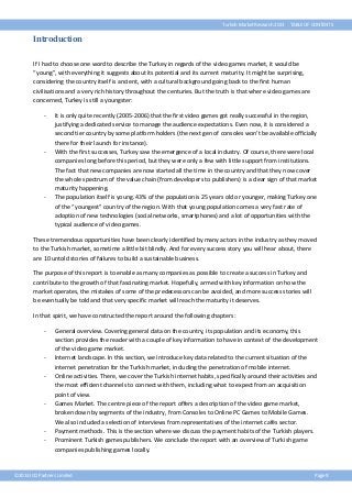 Turkish Market Research 2013

TABLE OF CONTENTS

Introduction
If I had to choose one word to describe the Turkey in regards of the video games market, it would be
“young”, with everything it suggests about its potential and its current maturity. It might be surprising,
considering the country itself is ancient, with a cultural background going back to the first human
civilisations and a very rich history throughout the centuries. But the truth is that where video games are
concerned, Turkey is still a youngster:
-

-

-

It is only quite recently (2005-2006) that the first video games got really successful in the region,
justifying a dedicated service to manage the audience expectations. Even now, it is considered a
second tier country by some platform holders (the next gen of consoles won’t be available officially
there for their launch for instance).
With the first successes, Turkey saw the emergence of a local industry. Of course, there were local
companies long before this period, but they were only a few with little support from institutions.
The fact that new companies are now started all the time in the country and that they now cover
the whole spectrum of the value chain (from developers to publishers) is a clear sign of that market
maturity happening.
The population itself is young. 43% of the population is 25 years old or younger, making Turkey one
of the “youngest” country of the region. With that young population comes a very fast rate of
adoption of new technologies (social networks, smartphones) and a lot of opportunities with the
typical audience of video games.

These tremendous opportunities have been clearly identified by many actors in the industry as they moved
to the Turkish market, sometime a little bit blindly. And for every success story you will hear about, there
are 10 untold stories of failures to build a sustainable business.
The purpose of this report is to enable as many companies as possible to create a success in Turkey and
contribute to the growth of that fascinating market. Hopefully, armed with key information on how the
market operates, the mistakes of some of the predecessors can be avoided, and more success stories will
be eventually be told and that very specific market will reach the maturity it deserves.
In that spirit, we have constructed the report around the following chapters:
-

-

-

-

General overview. Covering general data on the country, its population and its economy, this
section provides the reader with a couple of key information to have in context of the development
of the video game market.
Internet landscape. In this section, we introduce key data related to the current situation of the
internet penetration for the Turkish market, including the penetration of mobile internet.
Online activities. There, we cover the Turkish internet habits, specifically around their activities and
the most efficient channels to connect with them, including what to expect from an acquisition
point of view.
Games Market. The centre piece of the report offers a description of the video game market,
broken down by segments of the industry, from Consoles to Online PC Games to Mobile Games.
We also included a selection of interviews from representatives of the internet cafés sector.
Payment methods. This is the section where we discuss the payment habits of the Turkish players.
Prominent Turkish games publishers. We conclude the report with an overview of Turkish game
companies publishing games locally.

©2013 ICO Partners Limited

Page 9

 