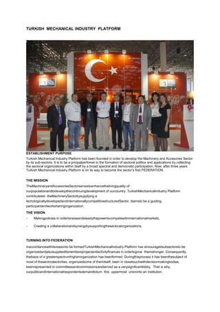 TURKISH MECHANICAL INDUSTRY PLATFORM




ESTABLISHMENT PURPOSE
Turkish Mechanical Industry Platform has been founded in order to develop the Machinery and Accesories Sector
by its sub-sectors. It is to be a pricipalperfomer in the formation of sectoral politics and applications by collecting
the sectoral organizations within itself by a broad spectral and democratic participation. Now, after three years
Turkish Mechanical Industry Platform is on its way to become the sector’s first FEDERATION.


THE MISSION
TheMachineryandAccesoriesSectorservestoenhancethelivingquality of
ourpopulationandtodevelopthecontinuingdevelopment of ourcountry. TurkishMechanicalIndustry Platform
contributesto theMachinerySectorbysupplying a
techologicallydevelopedandinternationallycompetitivestructuredSector. Itaimsto be a guiding,
participantandworksharingorganization.
THE VISION
-    Makingpolicies in ordertoraiseandsteadythepowertocompetewitininternationalmarkets,

-    Creating a collabarationandsynergybysupportingthesectoralorganizations.



TURNING INTO FEDERATION
Inaccordancewithitsreasonto be formedTurkishMechanicalIndustry Platform has encouragedsubsectorsto be
organizedandalsosupplieditsmembersprojectandactivityfinances in ordertogrow themstronger. Consequently,
thebasis of a greaterspectrumhigherorganization has beenformed. Duringthisprocess it has beenthesubject of
most of thesectoralactivities, organizedsome of themitself, been in closetouchwithdecisionmakingbodies,
beenrepresented in committeesandcommissionsandserved as a verysignificantlobby. That is why,
ourpublicandinternationalrespondentsdemandtoturn this uppermost unioninto an institution.
 