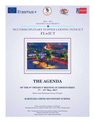 ð
Turkey is the Main Coordinator of the Project
Participant Schools are Lithuania, Poland, Italy, Latvia, France, Portugal, Spain
KA2 - Cooperation for Innovation and the Exchange of Good Practices
Strategic Partnerships for Schools Only
Project Number: 2015-1-TR01-KA219-021988
2015 – 2017
ERASMUS+ KA2 PROJECT
MULTIDISCIPLINARY FLIPPED LERNING WITH ICT
FLwICT
THE AGENDA
OF THE 9th PROJECT MEETING IN IZMIR/TURKEY
7th – 13th May, 2017
Short-term Exchange Group of Pupils
KARSIYAKA GIRNE SECONDARY SCHOOL
 
