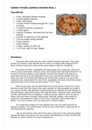 ÇERKEZ TAVUĞU (ÇERKEZ CHICKEN MEAL )

Ingredients

   •   4 lbs. boneless chicken breasts
   •   2 cups shelled walnuts
   •   5 lbs. with bones
   •   3 slices French bread (enough for 1 cup
       crumbs)
   •   2 medium onions, quartered
   •   1 clove garlic
   •   1carrot, scraped, trimmed and cut into
       chunks
   •   A pinch of cayenne or hot paprika
   •   1/4 cup whole sprigs parsley
   •   2 tsp. paprika
   •   2 bay leaves
   •   3 tbsp. walnut or olive oil
   •   1-1/2 tsp. salt 1/2 tsp. Pepper



Directions

       Although other parts may be used, chicken breasts work best. They cook
quickly and evenly; have little fat and no veins; no meat is left clinging to the
bone; and the long grain of the white meat makes it ideal for shredding.

      Put chicken breasts, vegetables and seasonings into a large pot, and cover
with 4 cups of cold water. Bring to a boil, then reduce the heat and simmer for 15
minutes, until the chicken is just cooked. Transfer the chicken and stock to a
large bowl and let it all cool gradually. Once cool, remove the chicken from the
bowl and rinse it off, strain and reserve all of the stock, reserve 1/2 cup of the
cooked onions, and discard the rest of the vegetables. By hand, shred the chicken
along the grain of the meat into thin strips, 1" to 2" long.

      Clean out the pot, put the stock back into it and simmer it down to 2 cups.
Remove crusts from the bread, then use a blender or food processor to reduce it
to 1 cup of crumbs. Set aside the crumbs and put the walnuts into the blender or
food processor; grind them finely; then add the garlic, reserved onion, and bread
crumbs, and blend them all together. A little at a time, blend in up to 2 cups of
stock, until you have a smooth, thick puree. Add salt, pepper, and a pinch of
cayenne or hot paprika to taste. If the puree is too thick, add a little milk or
water; if too thin, simmer over low heat until it thickens again.

      In a small pan combine oil and paprika over very low heat until the oil
begins to redden. Turn off the heat, let the oil cool, then strain, reserving the oil
and discarding the paprika.

       Mix up the chicken with half of the sauce, then put it into a serving platter.
Spread the rest of the sauce over the chicken like frosting on a cake. Drizzle with
paprika oil. Serve chilled or at room temperature.
 