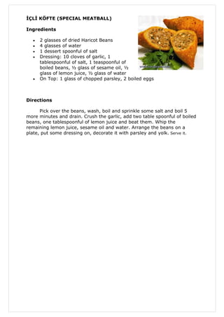 İÇLİ KÖFTE (SPECIAL MEATBALL)

Ingredients

  •   2 glasses of dried Haricot Beans
  •   4 glasses of water
  •   1 dessert spoonful of salt
  •   Dressing: 10 cloves of garlic, 1
      tablespoonful of salt, 1 teaspoonful of
      boiled beans, ½ glass of sesame oil, ½
      glass of lemon juice, ½ glass of water
  •   On Top: 1 glass of chopped parsley, 2 boiled eggs



Directions

      Pick over the beans, wash, boil and sprinkle some salt and boil 5
more minutes and drain. Crush the garlic, add two table spoonful of boiled
beans, one tablespoonful of lemon juice and beat them. Whip the
remaining lemon juice, sesame oil and water. Arrange the beans on a
plate, put some dressing on, decorate it with parsley and yolk. Serve it.
 