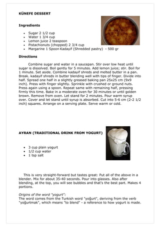 KÜNEFE DESSERT


Ingredients

   •   Sugar 2 1/2 cup
   •   Water 1 3/4 cup
   •   Lemon juice 2 teaspoon
   •   Pistachionuts (chopped) 2 3/4 cup
   •   Margarine 1 Spoon Kadayif (Shredded pastry) - 500 gr

Directions

       Combine sugar and water in a saucepan. Stir over low heat until
sugar is dissolved. Boil gently for 5 minutes. Add lemon juice; stir. Boil for
1 minute. Set aside. Combine kadayif shreds and melted butter in a pan.
Break. kadayif shreds in butter blending well with tips of finger. Divide into
half. Spread one half in a slightly greased baking pan 25x25 cm (9x9
inch). Press with finger slightly. Sprinkle with crushed or ground nuts.
Press again using a spoon. Repeat same with remaining half, pressing
firmly this time. Bake in a moderate oven for 30 minutes or until golden
brown. Remove from oven. Let stand for 2 minutes. Pour warm syrup
over. Cover and let stand until syrup is absorbed. Cut into 5-6 cm (2-2 1/2
inch) squares. Arrange on a serving plate. Serve warm or cold.




AYRAN (TRADITIONAL DRINK FROM YOGURT)



   •   3 cup plain yogurt
   •   1/2 cup water
   •   1 tsp salt




   This is very straight-forward but tastes great: Put all of the above in a
blender. Mix for about 35-40 seconds. Pour into glasses. Also after
blending, at the top, you will see bubbles and that's the best part. Makes 4
portions.

Origins of the word "yogurt":
The word comes from the Turkish word "yoğurt", deriving from the verb
"yoğurtmak", which means "to blend" - a reference to how yogurt is made.
 