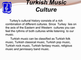 Turkish Music
Culture
Turkey's cultural history consists of a rich
combination of different cultures. Since Turkey lies on
the axis of the Eastern and Western cultures you can
feel the rythms of both cultures while listening to our
music.
Turkish music can be classified as Turkish folk
music, Turkish classical music, Turkish pop music,
Turkish rock music, Turkish fantasy music, religious
music and jannissary band music.
 
