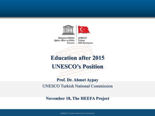 Education after 2015 
UNESCO’s Position 
Prof. Dr. Ahmet Aypay 
UNESCO Turkish National Commission 
November 18, The HEEFA Project 
UNESCOw wTuwrk.isuhn Neasticoon.aol rCgo.mtrmission 
 