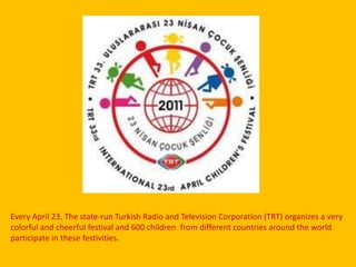 Every April 23, The state-run Turkish Radio and Television Corporation (TRT) organizes a very colorful and cheerful festival and600 children  from different countries around the worldparticipate in thesefestivities.