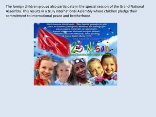 The foreign children groups also participate in the special session of the Grand National Assembly. This results in a truly international Assembly where children pledge their commitment to international peace and brotherhood. 