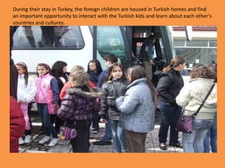 During their stay in Turkey, the foreign children are housed in Turkish homes and find an important opportunity to interact with the Turkish kids and learn about each other's countries and cultures. 