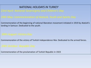 NATIONAL HOLIDAYS IN TURKEY23rd April: National Sovereignty and Children's Day19th May: Commemoration of Ataturk, Youth and Sports DayCommemoration of the beginning of national liberation movement initiated in 1919 byAtatürk’slanding in Samsun.Dedicated to the youth.30th August: VictoryDayCommemoration of the victory of TurkishIndependenceWar.Dedicatedto the armed forces.29th October: RepublicDayCommemoration of the proclamation of TurkishRepublic in 1923