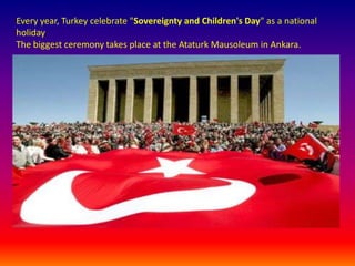 Every year, Turkey celebrate "Sovereignty and Children's Day" as a national holiday.The biggest ceremony takes place at the Ataturk Mausoleum in Ankara.