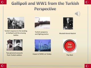 Turkish response to the landing
                                    Turkish weaponry
  at Gallipoli and the ensuing                              Mustafa Kemal Atatürk
                                    and fighting tactics
             battles




  Two personal accounts
                                  Impact of WW1 on Turkey
   from Turkish soldiers                                             Pop Quiz
 