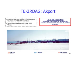 TEKIRDAG: Akport
• Privatized beginning of 2000’s. 2007 estimated
volume is around 20.000 laden teus
• Very conveniently located for cargo to/fm
Thrace.
List of SSLs operating:
Turkon, ZIM, CMA, Contaz ; all call during the
execution of certain projects they carry. No constant
presence.
13
 