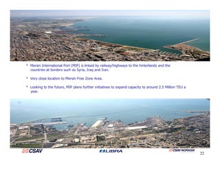 * Mersin International Port (MIP) is linked by railway/highways to the hinterlands and the
countries at borders such as Syria, Iraq and Iran.
* Very close location to Mersin Free Zone Area.
* Looking to the future, MIP plans further initiatives to expand capacity to around 2.5 Million TEU a
year.
22
 