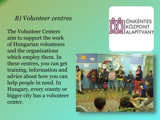 B) Volunteer centres 
The Volunteer Centers 
aim to support the work 
of Hungarian volunteers 
and the organizations 
which employ them. In 
these centres, you can get 
training, information and 
advice about how you can 
help people in need. In 
Hungary, every county or 
bigger city has a volunteer 
center. 
 