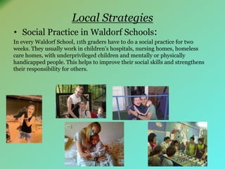 Local Strategies 
• Social Practice in Waldorf Schools: 
In every Waldorf School, 11th graders have to do a social practice for two 
weeks. They usually work in children’s hospitals, nursing homes, homeless 
care homes, with underprivileged children and mentally or physically 
handicapped people. This helps to improve their social skills and strengthens 
their responsibility for others. 
 