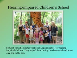 Hearing-impaired Children’s School 
• Some of our schoolmates worked in a special school for hearing-impaired 
children. They helped them during the classes and took them 
on a trip to the zoo. 
 
