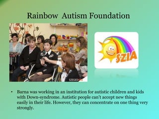 Rainbow Autism Foundation 
• Barna was working in an institution for autistic children and kids 
with Down-syndrome. Autistic people can’t accept new things 
easily in their life. However, they can concentrate on one thing very 
strongly. 
 