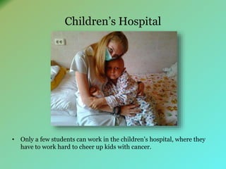 Children’s Hospital 
• Only a few students can work in the children’s hospital, where they 
have to work hard to cheer up kids with cancer. 
 