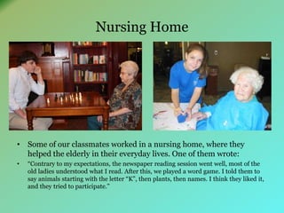 Nursing Home 
• Some of our classmates worked in a nursing home, where they 
helped the elderly in their everyday lives. One of them wrote: 
• “Contrary to my expectations, the newspaper reading session went well, most of the 
old ladies understood what I read. After this, we played a word game. I told them to 
say animals starting with the letter “K”, then plants, then names. I think they liked it, 
and they tried to participate.” 
 