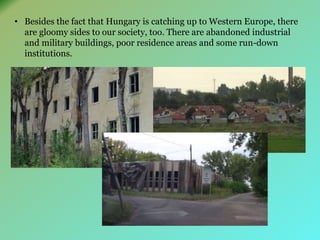 • Besides the fact that Hungary is catching up to Western Europe, there 
are gloomy sides to our society, too. There are abandoned industrial 
and military buildings, poor residence areas and some run-down 
institutions. 
 