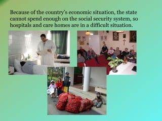 Because of the country’s economic situation, the state 
cannot spend enough on the social security system, so 
hospitals and care homes are in a difficult situation. 
 