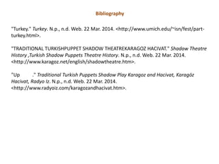 Bibliography
"Turkey." Turkey. N.p., n.d. Web. 22 Mar. 2014. <http://www.umich.edu/~isn/fest/part-
turkey.html>.
"TRADITIONAL TURKISHPUPPET SHADOW THEATREKARAGOZ HACIVAT." Shadow Theatre
History ,Turkish Shadow Puppets Theatre History. N.p., n.d. Web. 22 Mar. 2014.
<http://www.karagoz.net/english/shadowtheatre.htm>.
"Up ." Traditional Turkish Puppets Shadow Play Karagoz and Hacivat, Karagöz
Hacivat, Radyo Iz. N.p., n.d. Web. 22 Mar. 2014.
<http://www.radyoiz.com/karagozandhacivat.htm>.
 