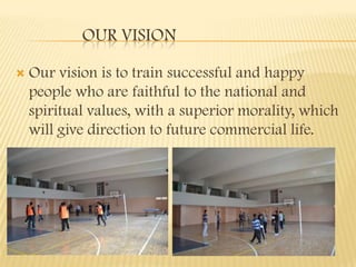 OUR VISION

   Our vision is to train successful and happy
    people who are faithful to the national and
    spiritual values, with a superior morality, which
    will give direction to future commercial life.
 