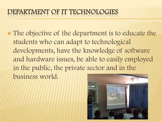 DEPARTMENT OF IT TECHNOLOGIES

   The objective of the department is to educate the
    students who can adapt to technological
    developments, have the knowledge of software
    and hardware issues, be able to easily employed
    in the public, the private sector and in the
    business world.
 