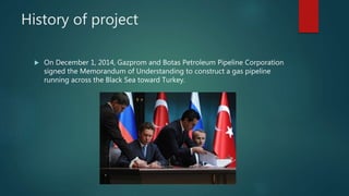History of project
 On December 1, 2014, Gazprom and Botas Petroleum Pipeline Corporation
signed the Memorandum of Understanding to construct a gas pipeline
running across the Black Sea toward Turkey.
 