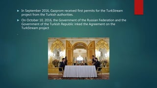  In September 2016, Gazprom received first permits for the TurkStream
project from the Turkish authorities.
 On October 10, 2016, the Government of the Russian Federation and the
Government of the Turkish Republic inked the Agreement on the
TurkStream project
.
 