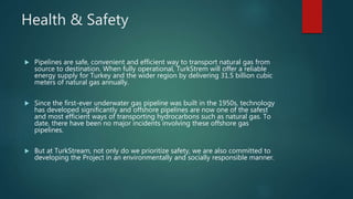 Health & Safety
 Pipelines are safe, convenient and efficient way to transport natural gas from
source to destination. When fully operational, TurkStrem will offer a reliable
energy supply for Turkey and the wider region by delivering 31.5 billion cubic
meters of natural gas annually.
 Since the first-ever underwater gas pipeline was built in the 1950s, technology
has developed significantly and offshore pipelines are now one of the safest
and most efficient ways of transporting hydrocarbons such as natural gas. To
date, there have been no major incidents involving these offshore gas
pipelines.
 But at TurkStream, not only do we prioritize safety, we are also committed to
developing the Project in an environmentally and socially responsible manner.
 