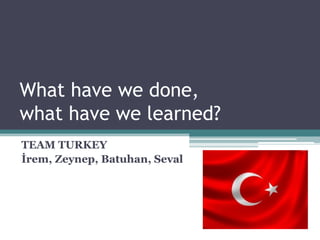 What have we done,
what have we learned?
TEAM TURKEY
İrem, Zeynep, Batuhan, Seval
 
