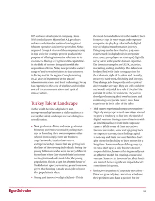 10
OSS software development company. Kron
Telekomünikasyon Hizmetleri A.Ş. produces
software solutions for national and regional
telecom operators and service providers. Netaş
acquired Group A shares of the company in 2013
in line with the strategic growth goal and the
purpose of offering innovative solutions to its
customers. Having strengthened its capabilities
in the field of systems integration with the
acquisition of Kron, Netaş now provides a wider
range of end-to-end solutions to its customers
in Turkey and in the region. Complementing
its 40 years of experience in the area of
telecommunications and local technology, Netaş
has expertise in the area of wireline and wireless
voice  data communications and optical
infrastructure.
Turkey Talent Landscape
As the world becomes digitalized and
entrepreneurship becomes a viable option as a
career; the talent landscape starts evolving in a
new direction.
•	 New graduates – More and more graduates
from top universities consider joining start-
ups or founding their own companies after
school. Increasingly, there are business
angel networks, incubation centers,
entrepreneurship classes that are getting into
the lives of these young individuals. Seeing the
young billionaires who were not very different
from them when they started their businesses
are inspirational role models for the young
population. This is a sign for a better future of
Turkish start up ecosystem in 5 years from now;
given that funding is made available to boost
this population’s ideas.
•	 Young and innovative digital talent – This is
the most demanded talent in the market; both
from start-ups in every stage and corporate
companies to play key roles in their digital
roles or digital transformation journey.
This group can be described as; 5-15 years
experienced (in digital roles in corporate
structures, pure players or start-ups) digitally
savvy talent with specific domain expertise.
The domain examples are UI/UX, analytics,
marketing, coding, mobility. This talent can
be described with their strong passion for
their domain, style of freedom and casualty,
creativity, hard work, flexibility and low ego.
They change jobs frequently and are priced
above market average. They are self-confident
and would only stick to a role if they feel the
cultural fit to the environment. They are in
the edge of running their own business and
continuing a corporate career; most have
experience in both sides of the table.
•	 Mid-career; experienced corporate executives –
Digitally savvy experienced executives started
to grow a tendency to dive into the world of
digital ventures during a career break or with
an intentional leave from their corporate
careers. While some of these executives
become successful, some end up going back
to corporate careers; since finding capital
is not easy and their lives and families don’t
give them the flexibility to burn money for a
long time. Some members of this group try
to run a start up as a side business to core
responsibilities; however this is generally not
an effective model for creating a successful
venture. Some act as investors but their funds
are limited; hence significant impact doesn’t
come from this group.
•	 Senior; very experienced corporate executives –
These are generally top executives who leave
their positions and have a passion for the
 