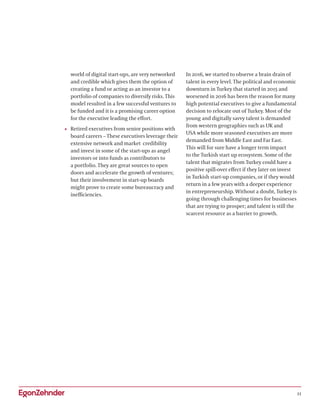 11
world of digital start-ups, are very networked
and credible which gives them the option of
creating a fund or acting as an investor to a
portfolio of companies to diversify risks. This
model resulted in a few successful ventures to
be funded and it is a promising career option
for the executive leading the effort.
•	 Retired executives from senior positions with
board careers – These executives leverage their
extensive network and market credibility
and invest in some of the start-ups as angel
investors or into funds as contributors to
a portfolio. They are great sources to open
doors and accelerate the growth of ventures;
but their involvement in start-up boards
might prove to create some bureaucracy and
inefficiencies.
In 2016, we started to observe a brain drain of
talent in every level. The political and economic
downturn in Turkey that started in 2015 and
worsened in 2016 has been the reason for many
high potential executives to give a fundamental
decision to relocate out of Turkey. Most of the
young and digitally savvy talent is demanded
from western geographies such as UK and
USA while more seasoned executives are more
demanded from Middle East and Far East.
This will for sure have a longer term impact
to the Turkish start up ecosystem. Some of the
talent that migrates from Turkey could have a
positive spill-over effect if they later on invest
in Turkish start-up companies, or if they would
return in a few years with a deeper experience
in entrepreneurship. Without a doubt, Turkey is
going through challenging times for businesses
that are trying to prosper; and talent is still the
scarcest resource as a barrier to growth.
 
