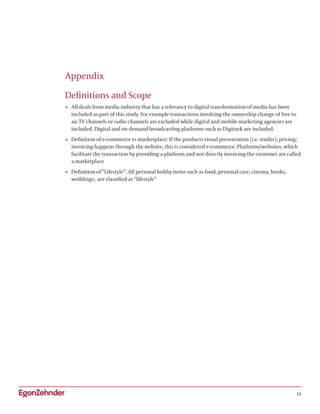 12
Appendix
Definitions and Scope
•	 All deals from media industry that has a relevancy to digital transformation of media has been
included as part of this study. For example transactions involving the ownership change of free to
air TV channels or radio channels are excluded while digital and mobile marketing agencies are
included. Digital and on demand broadcasting platforms such as Digiturk are included.
•	 Definition of e-commerce vs marketplace: If the products visual presentation (i.e. studio); pricing;
invoicing happens through the website, this is considered e-commerce. Platforms/websites; which
facilitate the transaction by providing a platform and not directly invoicing the customer are called
a marketplace
•	 Definition of “Lifestyle”: All personal hobby items such as food, personal care, cinema, books,
weddings, are classified as “lifestyle”
 